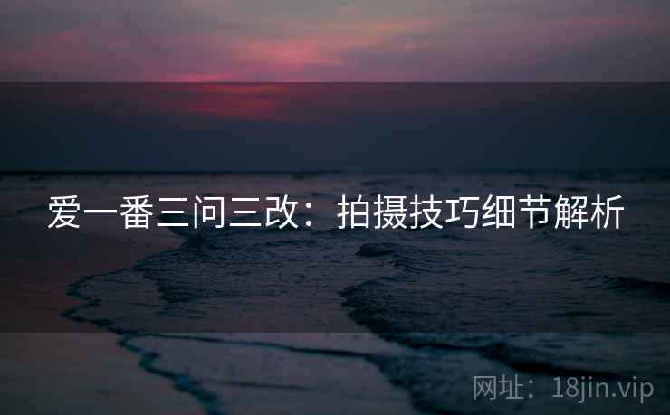 爱一番三问三改：拍摄技巧细节解析  第2张