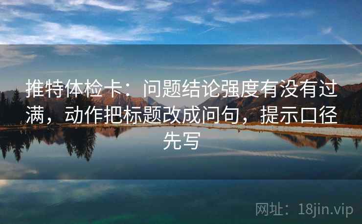 推特体检卡：问题结论强度有没有过满，动作把标题改成问句，提示口径先写