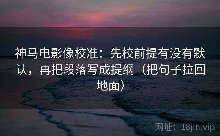 神马电影像校准：先校前提有没有默认，再把段落写成提纲（把句子拉回地面）