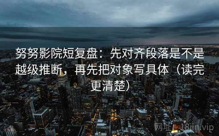 努努影院短复盘：先对齐段落是不是越级推断，再先把对象写具体（读完更清楚）
