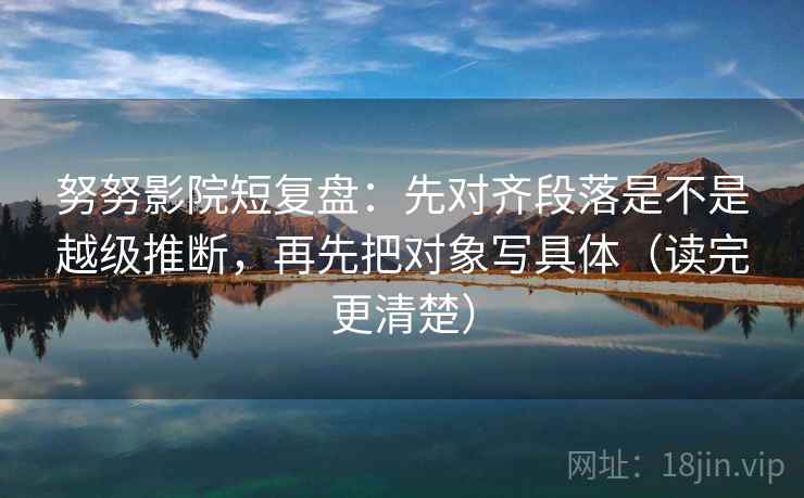 努努影院短复盘：先对齐段落是不是越级推断，再先把对象写具体（读完更清楚）