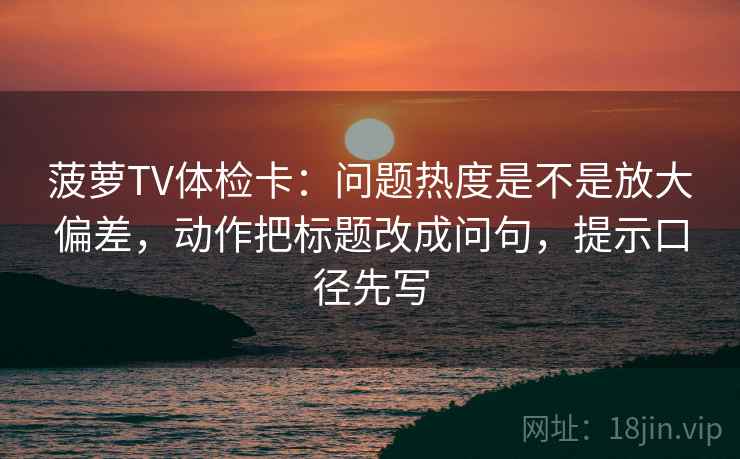 菠萝TV体检卡：问题热度是不是放大偏差，动作把标题改成问句，提示口径先写