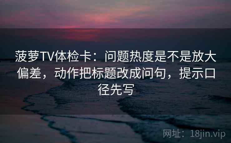 菠萝TV体检卡：问题热度是不是放大偏差，动作把标题改成问句，提示口径先写