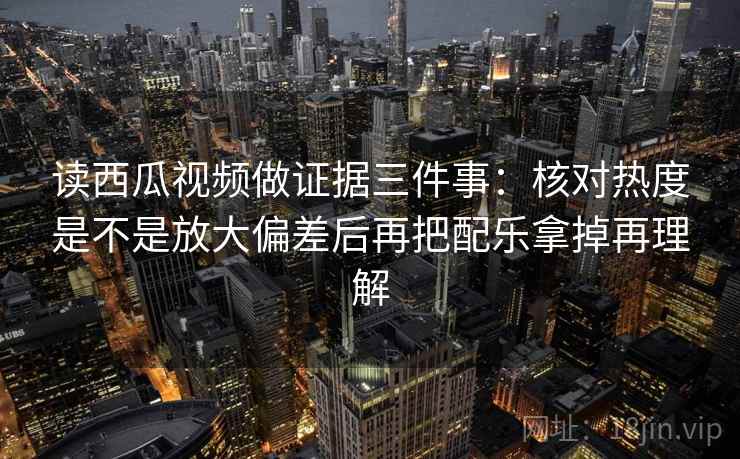 读西瓜视频做证据三件事：核对热度是不是放大偏差后再把配乐拿掉再理解