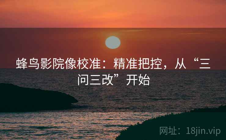 蜂鸟影院像校准：精准把控，从“三问三改”开始