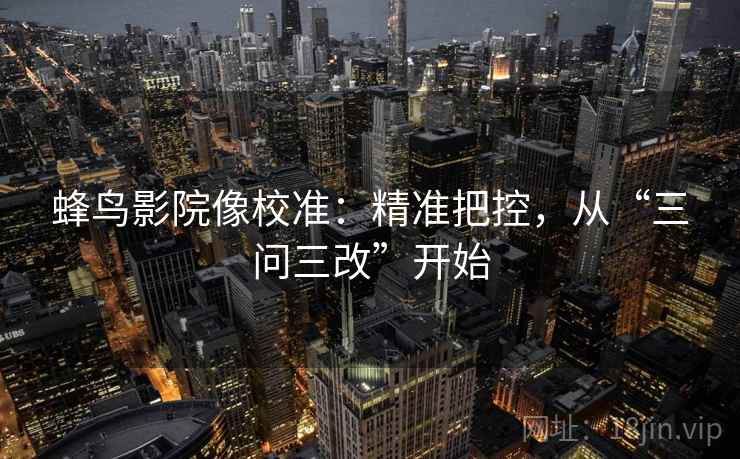蜂鸟影院像校准：精准把控，从“三问三改”开始