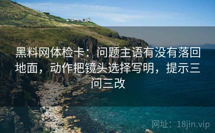 黑料网体检卡：问题主语有没有落回地面，动作把镜头选择写明，提示三问三改