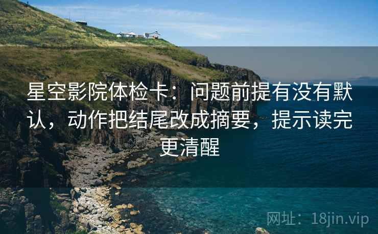 星空影院体检卡：问题前提有没有默认，动作把结尾改成摘要，提示读完更清醒