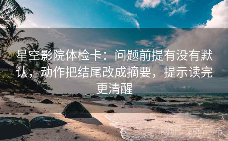 星空影院体检卡：问题前提有没有默认，动作把结尾改成摘要，提示读完更清醒