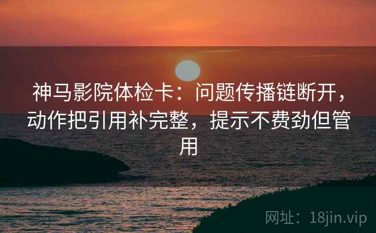 神马影院体检卡：问题传播链断开，动作把引用补完整，提示不费劲但管用