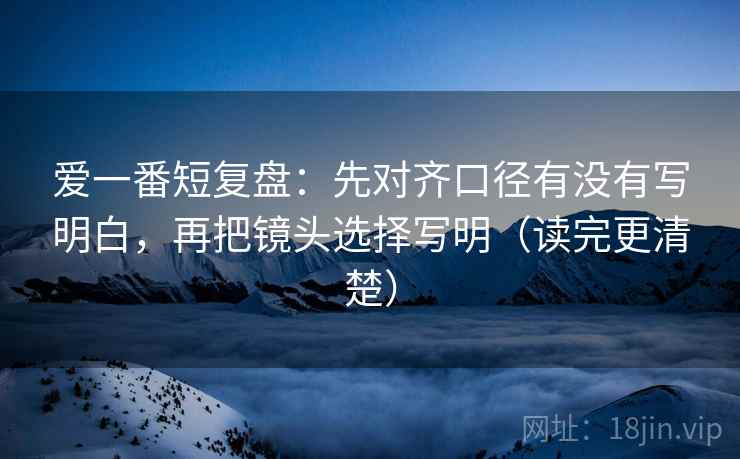 爱一番短复盘：先对齐口径有没有写明白，再把镜头选择写明（读完更清楚）