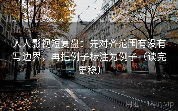 人人影视短复盘：先对齐范围有没有写边界，再把例子标注为例子（读完更稳）