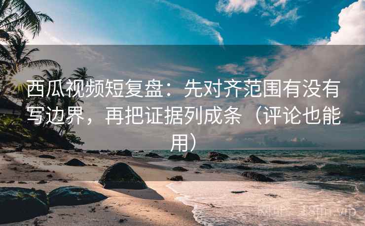 西瓜视频短复盘：先对齐范围有没有写边界，再把证据列成条（评论也能用）