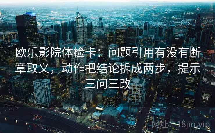 欧乐影院体检卡：问题引用有没有断章取义，动作把结论拆成两步，提示三问三改