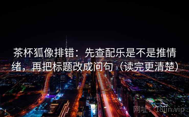 茶杯狐像排错：先查配乐是不是推情绪，再把标题改成问句（读完更清楚）