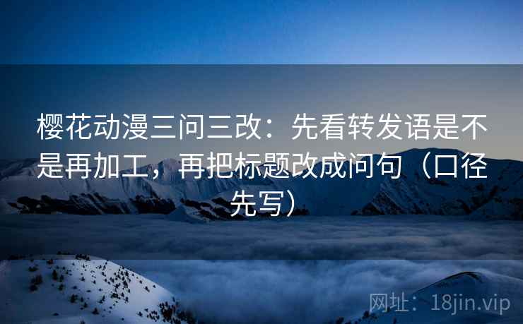 樱花动漫三问三改：先看转发语是不是再加工，再把标题改成问句（口径先写）