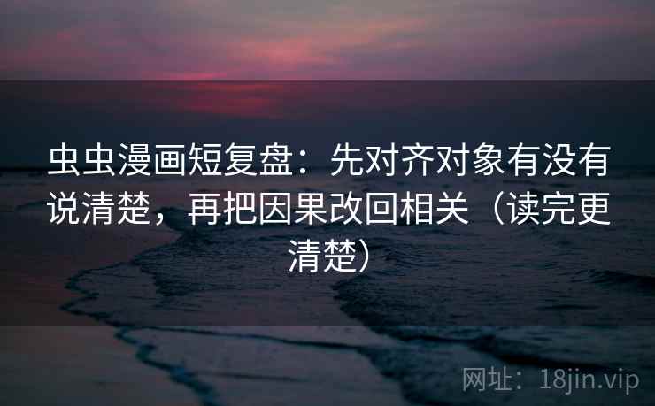 虫虫漫画短复盘：先对齐对象有没有说清楚，再把因果改回相关（读完更清楚）