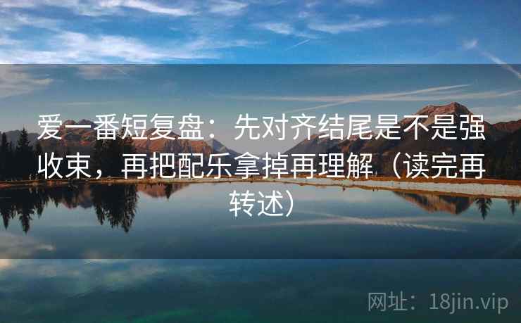 爱一番短复盘：先对齐结尾是不是强收束，再把配乐拿掉再理解（读完再转述）