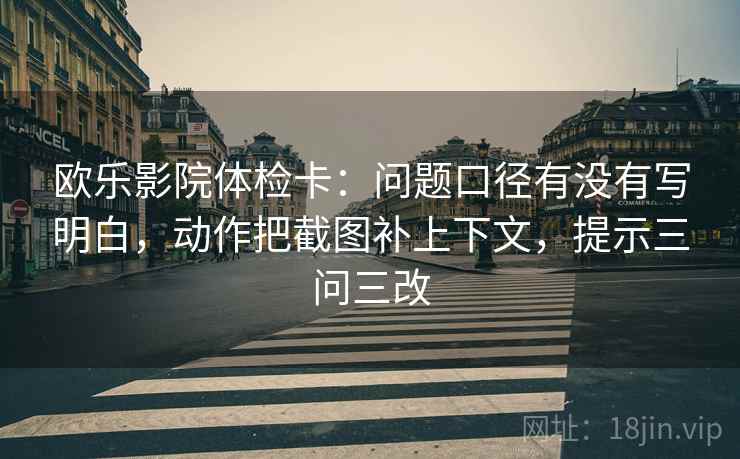 欧乐影院体检卡：问题口径有没有写明白，动作把截图补上下文，提示三问三改