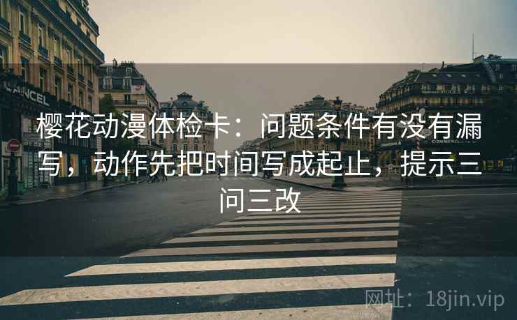 樱花动漫体检卡：问题条件有没有漏写，动作先把时间写成起止，提示三问三改