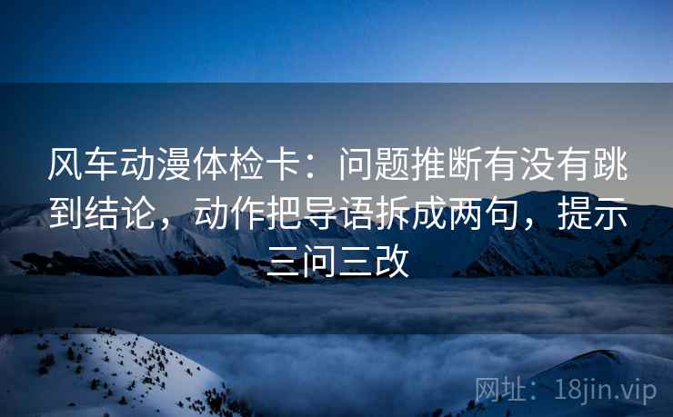 风车动漫体检卡：问题推断有没有跳到结论，动作把导语拆成两句，提示三问三改