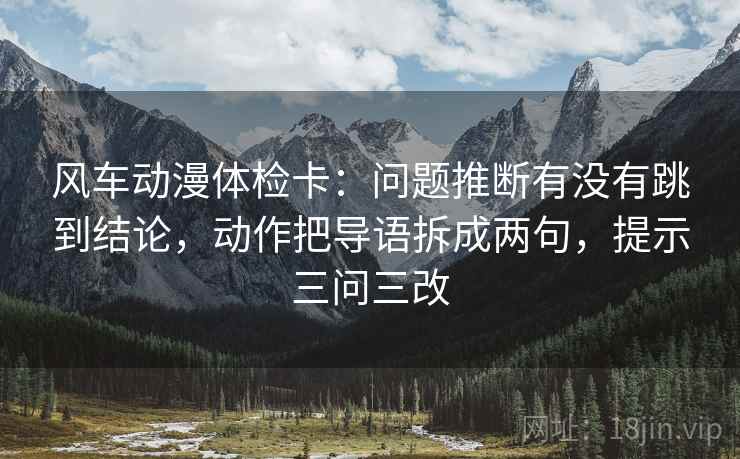 风车动漫体检卡：问题推断有没有跳到结论，动作把导语拆成两句，提示三问三改