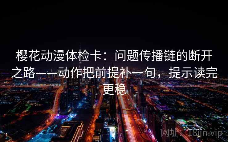 樱花动漫体检卡：问题传播链的断开之路——动作把前提补一句，提示读完更稳