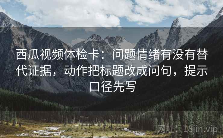 西瓜视频体检卡：问题情绪有没有替代证据，动作把标题改成问句，提示口径先写