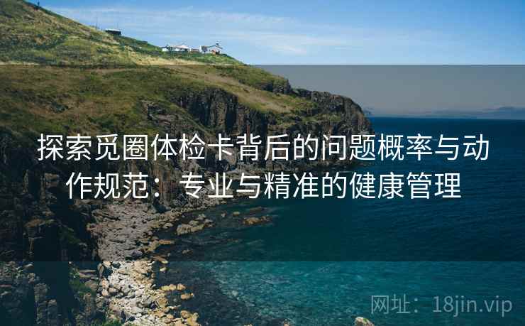 探索觅圈体检卡背后的问题概率与动作规范：专业与精准的健康管理