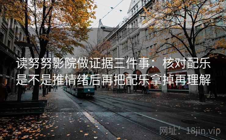 读努努影院做证据三件事：核对配乐是不是推情绪后再把配乐拿掉再理解