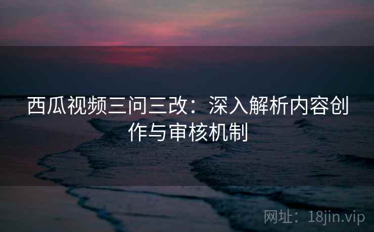西瓜视频三问三改：深入解析内容创作与审核机制  第1张