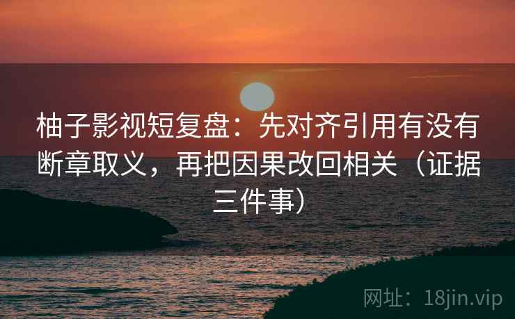 柚子影视短复盘：先对齐引用有没有断章取义，再把因果改回相关（证据三件事）  第2张