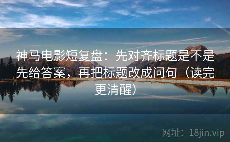 神马电影短复盘：先对齐标题是不是先给答案，再把标题改成问句（读完更清醒）
