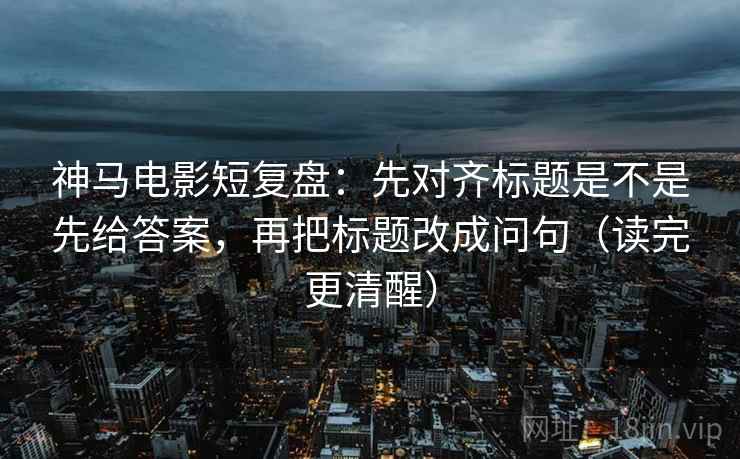 神马电影短复盘：先对齐标题是不是先给答案，再把标题改成问句（读完更清醒）