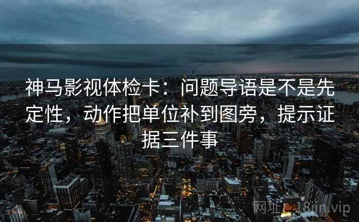 神马影视体检卡：问题导语是不是先定性，动作把单位补到图旁，提示证据三件事