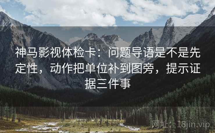 神马影视体检卡：问题导语是不是先定性，动作把单位补到图旁，提示证据三件事