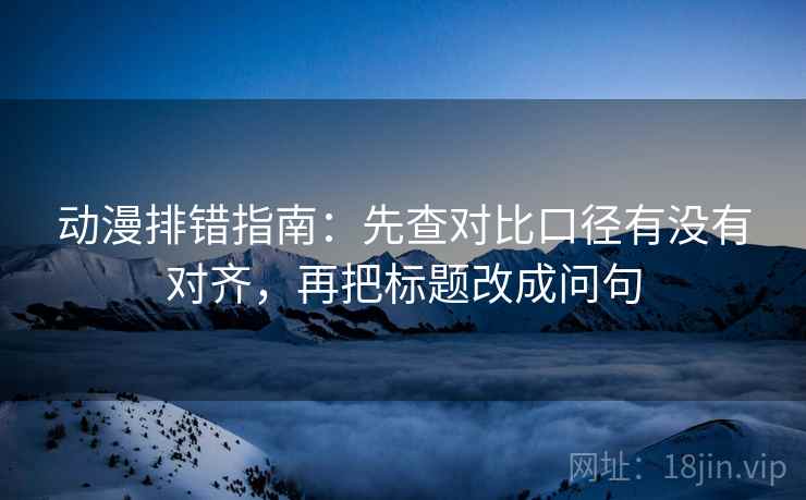 动漫排错指南:先查对比口径有没有对齐,再把标题改成问句