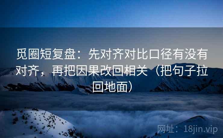 觅圈短复盘:先对齐对比口径有没有对齐,再把因果改回相关(把句子拉回地面)