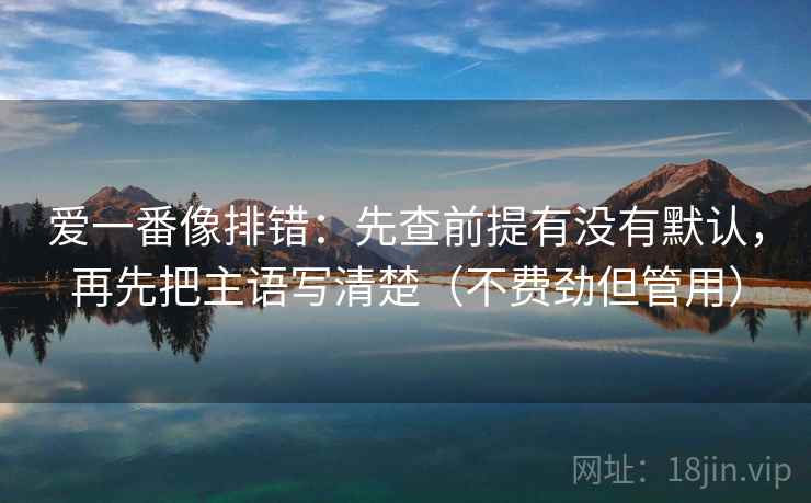爱一番像排错:先查前提有没有默认,再先把主语写清楚(不费劲但管用)