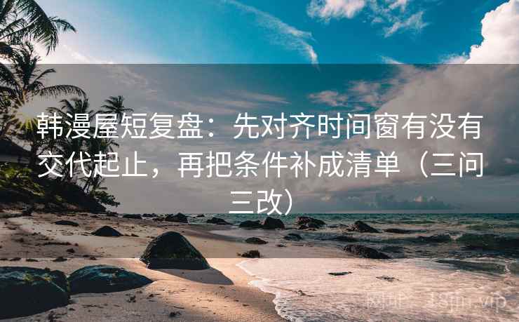 韩漫屋短复盘:先对齐时间窗有没有交代起止,再把条件补成清单(三问三改)