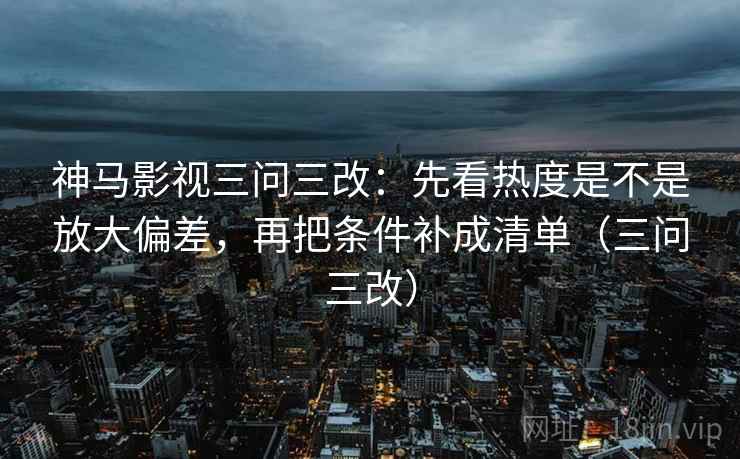神马影视三问三改:先看热度是不是放大偏差,再把条件补成清单(三问三改)