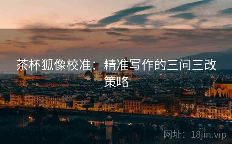 茶杯狐像校准:精准写作的三问三改策略