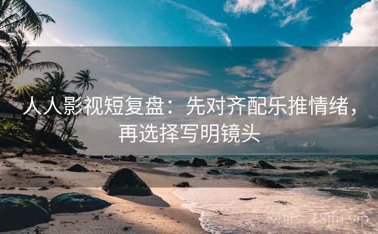人人影视短复盘:先对齐配乐推情绪,再选择写明镜头