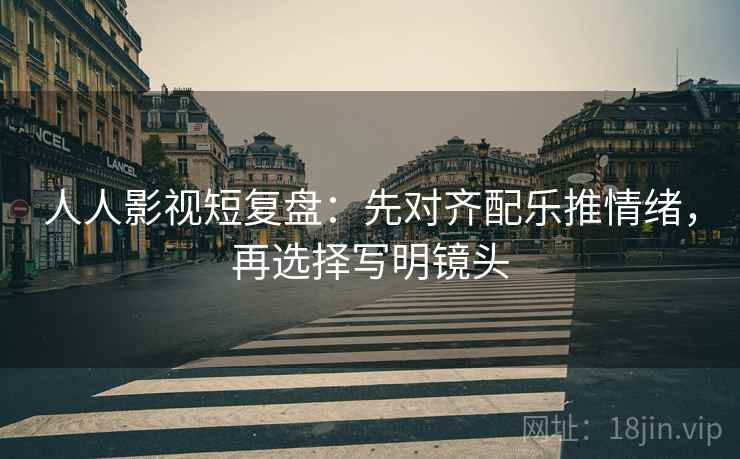 人人影视短复盘:先对齐配乐推情绪,再选择写明镜头 第2张 人人影视短复盘:先对齐配乐推情绪,再选择写明镜头 第2张