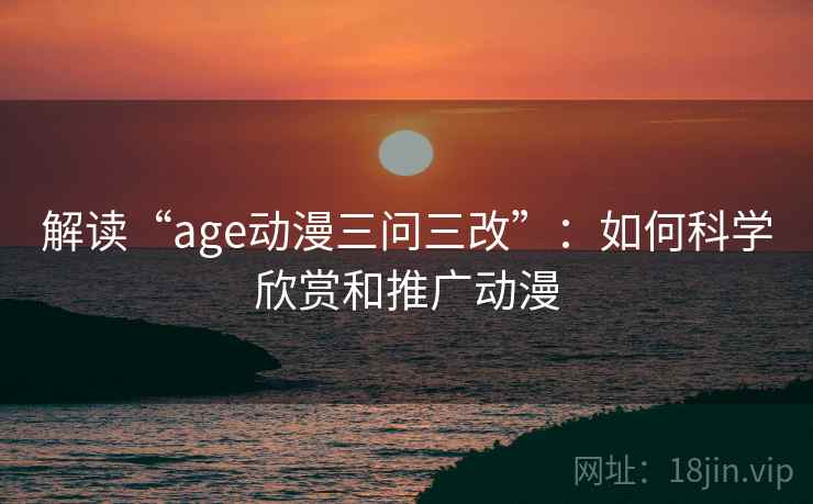 解读“age动漫三问三改”:如何科学欣赏和推广动漫