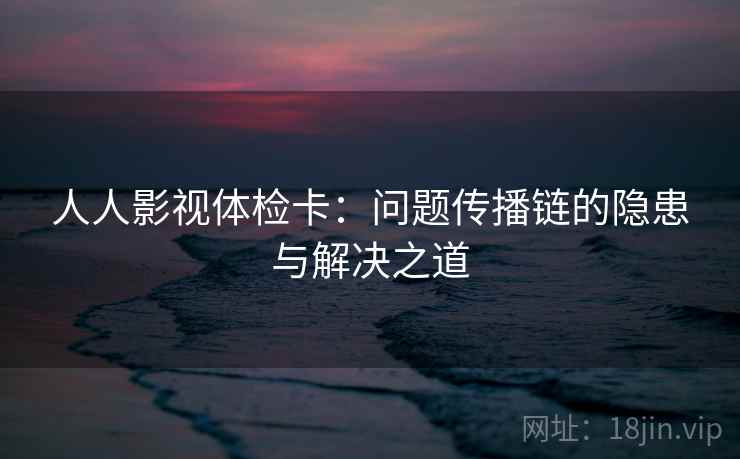 人人影视体检卡:问题传播链的隐患与解决之道